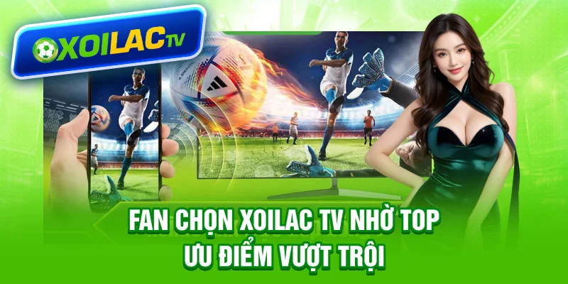Fan chọn Xoilac TV nhờ top ưu điểm vượt trội